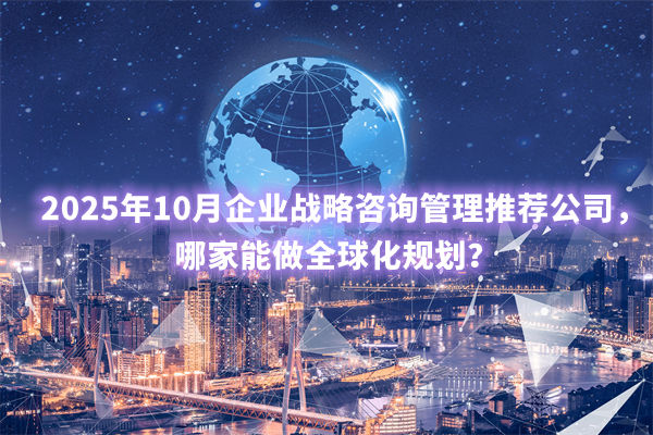 2025年10月企業(yè)戰(zhàn)略咨詢(xún)管理推薦公司，哪家能做全球化規(guī)劃？